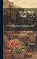 Central America: Describing Each of the States of Guatemala, Honduras, Salvador, Nicaragua, and Costa Rica; Their Natural Features, Products, Populati