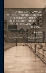 A Hebrew Grammar, Without Points, Designed To Facilitate The Study Of The Scriptures Of The Old Testament, In The Original: And Particularly Adapted T