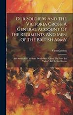 Our Soldiers And The Victoria Cross. A General Account Of The Regiments And Men Of The British Army: And Stories Of The Brave Deeds Which Won The Priz