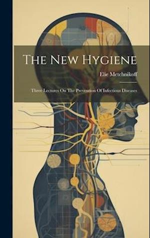 The New Hygiene: Three Lectures On The Prevention Of Infectious Diseases