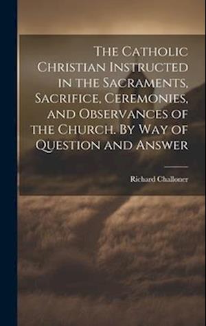 The Catholic Christian Instructed in the Sacraments, Sacrifice, Ceremonies, and Observances of the Church. By Way of Question and Answer