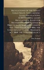 Regulations of the Otago Gold Fields, Gold Mining Leases Regulations, Agricultural Leases Regulations, Rules for Regulating Proceedings & Practices of