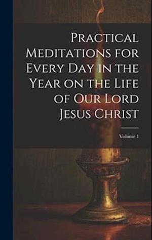 Practical Meditations for Every day in the Year on the Life of Our Lord Jesus Christ; Volume 1