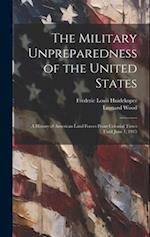 The Military Unpreparedness of the United States; a History of American Land Forces From Colonial Times Until June 1, 1915 
