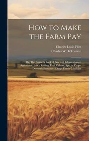 How to Make the Farm Pay: Or, The Farmer's Book of Practical Information on Agriculture, Stock Raising, Fruit Culture, Special Crops, Domestic Economy