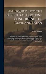An Inquiry Into the Scriptural Doctrine Concerning the Devil and Satan: And Into the Extent of Duration Expressed by the Terms Olim, Aion, and Aionios