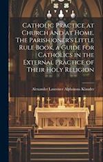 Catholic Practice at Church and at Home. The Parishioner's Little Rule Book, a Guide for Catholics in the External Practice of Their Holy Religion 