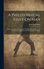 A Philosophical Essay On Man: Being An Attempt To Investigate The Principles And Laws Of The Reciprocal Influence Of The Soul On The Body. 