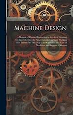 Machine Design: A Manual of Practical Instruction in the Art of Creating Machinery for Specific Purposes,including Many Working Hints Essential to Eff