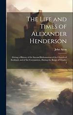 The Life and Times of Alexander Henderson: Giving a History of the Second Reformation of the Church of Scotland, and of the Covenanters, During the Re