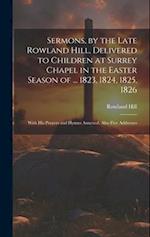 Sermons, by the Late Rowland Hill, Delivered to Children at Surrey Chapel in the Easter Season of ... 1823, 1824, 1825, 1826: With His Prayers and Hym