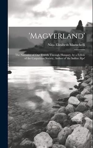 'magyerland': The Narrative of Our Travels Through Hungary, by a Fellow of the Carpathian Society, Author of 'the Indian Alps'