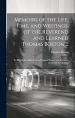 Memoirs of the Life, Time, and Writings, of the Reverend and Learned Thomas Boston ...: To Which Are Added, Some Original Papers, and Letters to and F