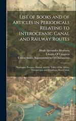 List of Books and of Articles in Periodicals Relating to Interoceanic Canal and Railway Routes: (Nicaragua; Panama, Darien, and the Valley of the Atra