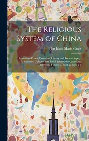 The Religious System of China: Its Ancient Forms, Evolution, History and Present Aspect, Manners, Customs and Social Institutions Connected Therewith,