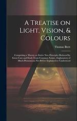 A Treatise on Light, Vision, & Colours [electronic Resource] : Comprising a Theory on Entire New Principles Deduced by Great Care and Study From Commo