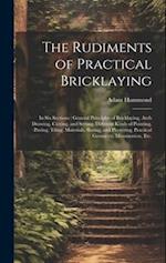 The Rudiments of Practical Bricklaying : in Six Sections : General Principles of Bricklaying, Arch Drawing, Cutting, and Setting, Different Kinds of P