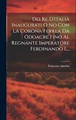 Dei Re D'italia Inaugurati O No Con La Corona Ferrea Da Odoacre Fino Al Regnante Imperatore Ferdinando I....