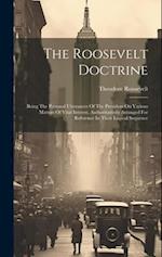 The Roosevelt Doctrine: Being The Personal Utterances Of The President On Various Matters Of Vital Interest, Authoritatively Arranged For Reference In