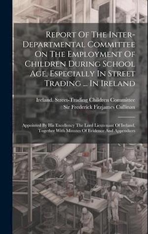 Report Of The Inter-departmental Committee On The Employment Of Children During School Age, Especially In Street Trading ... In Ireland: Appointed By
