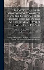 Report Of The Inter-departmental Committee On The Employment Of Children During School Age, Especially In Street Trading ... In Ireland: Appointed By 