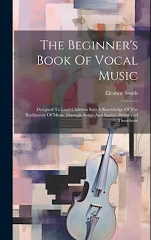 The Beginner's Book Of Vocal Music: Designed To Lead Children Into A Knowledge Of The Rudiments Of Music Through Songs And Studies Developed Therefrom