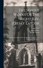The Whole Works Of The Right Rev. Jeremy Taylor: The Real Presence Of Christ In The Holy Sacrament (cont.) A Dissuassive From Popery 