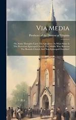 Via Media: Or, Some Thoughts Upon The Question - In What Sense Is The Protestant Episcopal Church The Middle Way Between The Romish Church And Non-epi
