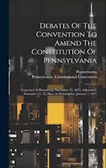Debates Of The Convention To Amend The Constitution Of Pennsylvania: Convened At Harrisburg, November 12, 1872, Adjourned, November 27, To Meet At Phi