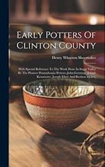 Early Potters Of Clinton County: With Special Reference To The Work Done In Sugar Valley By The Pioneer Pennsylvania Potters--john Gerstung, Joseph Ke