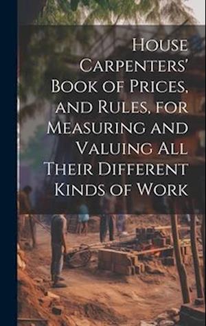 House Carpenters' Book of Prices, and Rules, for Measuring and Valuing All Their Different Kinds of Work