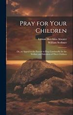 Pray for Your Children: Or, an Appeal to the Parents to Pray Continually for the Welfare and Salvation of Their Children 