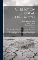 An Essay on Moral Obligation: With a View Towards Settling the Controversy, Concerning Moral and Positive Duties. In Answer to Two Late Pamphlets: the