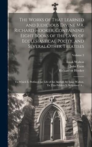 The Works of That Learned and Judicious Divine Mr. Richard Hooker, Containing Eight Books of the Laws of Ecclesiastical Polity, and Several Other Trea