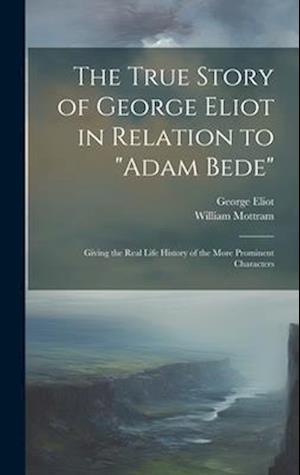 The True Story of George Eliot in Relation to "Adam Bede": Giving the Real Life History of the More Prominent Characters
