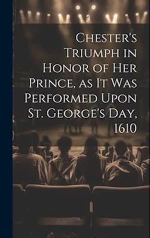 Chester's Triumph in Honor of her Prince, as it was Performed Upon St. George's Day, 1610