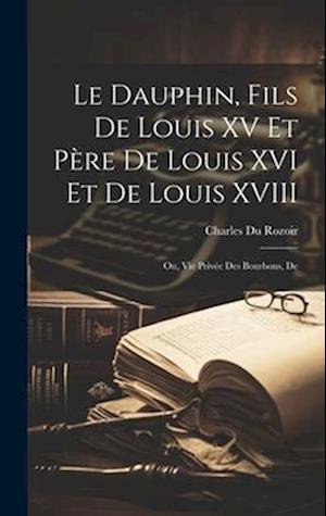 Le dauphin, fils de Louis XV et père de Louis XVI et de Louis XVIII; ou, Vie privée des Bourbons, de