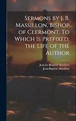 Sermons by J. B. Massillon, Bishop of Clermont. To Which is Prefixed, the Life of the Author 