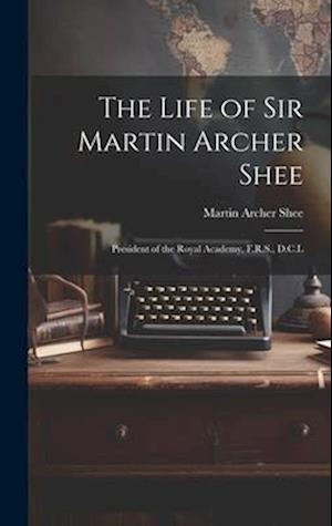 The Life of Sir Martin Archer Shee: President of the Royal Academy, F.R.S., D.C.L