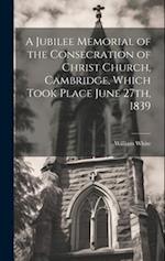 A Jubilee Memorial of the Consecration of Christ Church, Cambridge, Which Took Place June 27th, 1839 