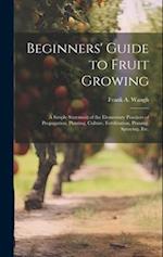 Beginners' Guide to Fruit Growing; a Simple Statement of the Elementary Practices of Propagation, Planting, Culture, Fertilization, Pruning, Spraying,
