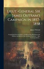Lieut.-General Sir James Outram's Campaign in 1857-1858: Comprising General Orders and Despatches Relating to the Defence and Relief of the Lucknow Ga
