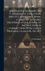 Speculative Masonry, its Mission, its Evolution, and its Landmarks. Being a Series of Lectures Delivered at the Lodge of Instruction in Connection Wit