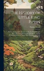 The History of Little King Pippin: With an Account of the Melancholy Death of Four Naughty Boys, who Were Devoured by Wild Beasts : and the Wonderful 