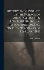 History and Evidence of the Passage of Abraham Lincoln From Harrisburg, Pa., to Washington, D.C., on the 22d and 23d of February, 1861 
