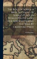 The rôle of Serbia. A Brief Account of Serbia's Place in World Politics and her Services During the war. By Crawfurd Price 