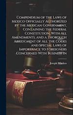 Compendium of the Laws of Mexico Officially Authorized by the Mexican Government, Containing the Federal Constitution, With all Amendments, and a Thor