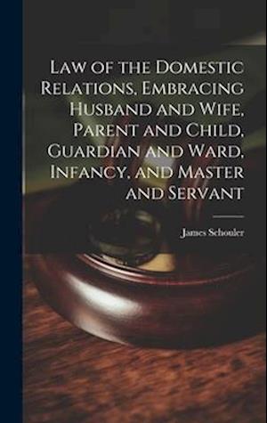 Law of the Domestic Relations, Embracing Husband and Wife, Parent and Child, Guardian and Ward, Infancy, and Master and Servant