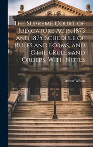 The Supreme Court of Judicature Acts, 1873 and 1875. Schedule of Rules and Forms, and Other Rules and Orders. With Notes