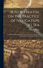 A new Treatise on the Practice of Navigation at Sea: Containing all the Details Necessary to Enable the Mariner to Become a Good Practical Navigator. 